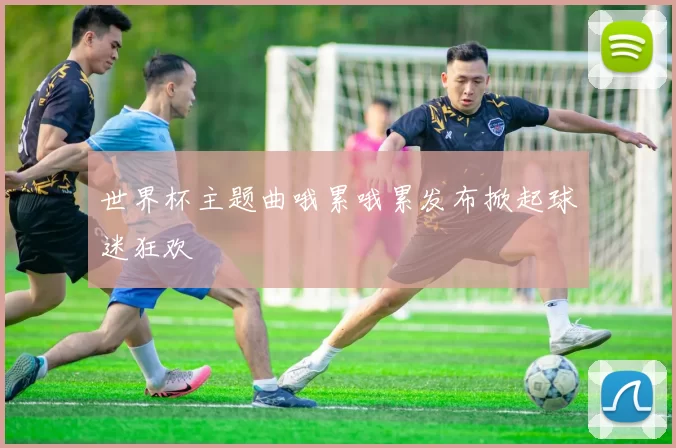 世界杯主题曲哦累哦累发布掀起球迷狂欢