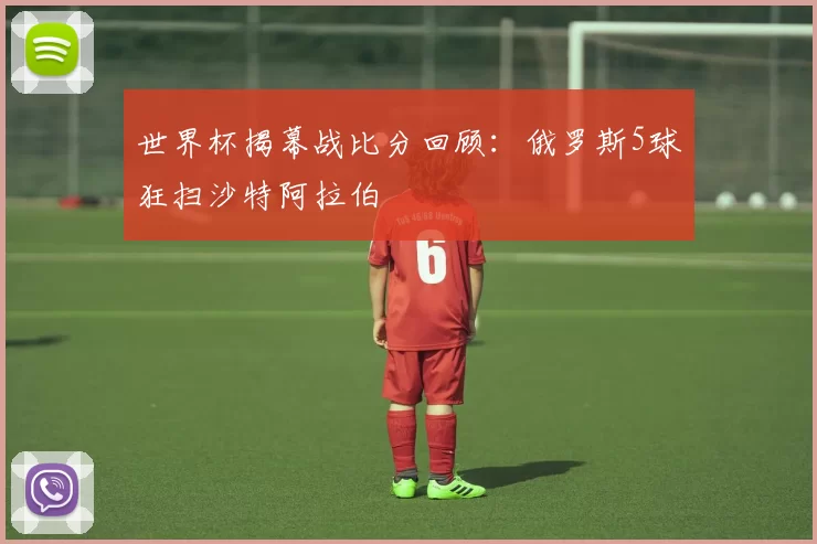 世界杯揭幕战比分回顾：俄罗斯5球狂扫沙特阿拉伯