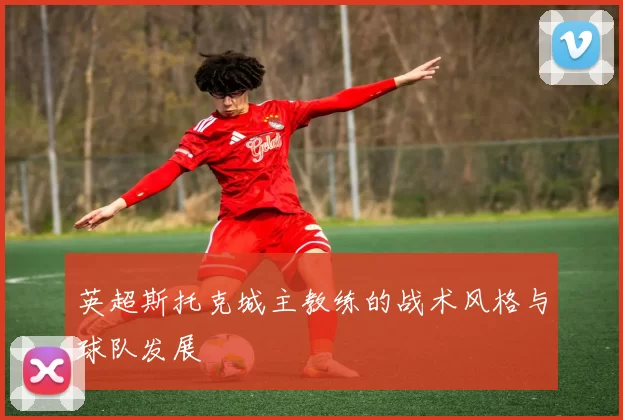 英超斯托克城主教练的战术风格与球队发展