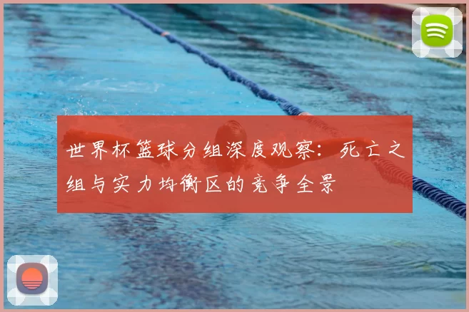 世界杯篮球分组深度观察:死亡之组与实力均衡区的竞争全景
