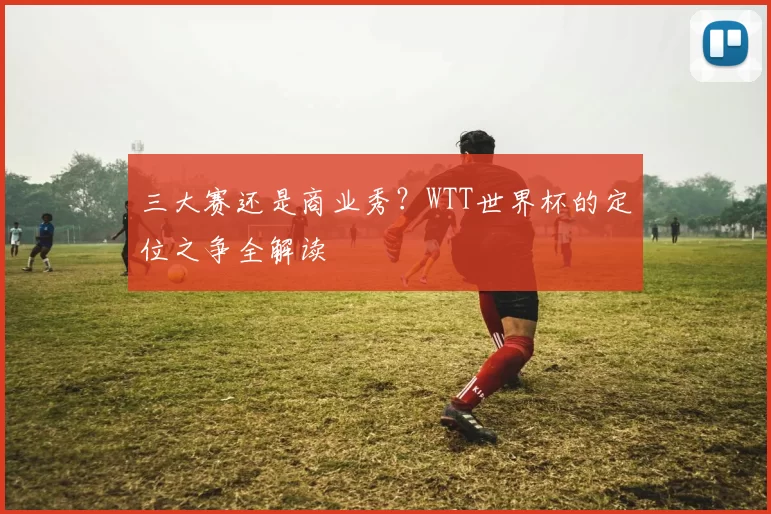 三大赛还是商业秀?WTT世界杯的定位之争全解读