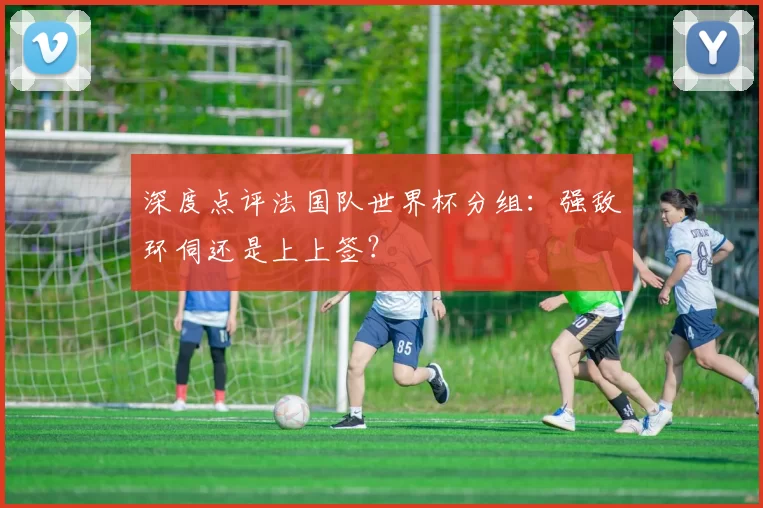 深度点评法国队世界杯分组：强敌环伺还是上上签？