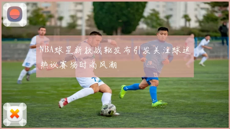 NBA球星新款战靴发布引发关注球迷热议赛场时尚风潮