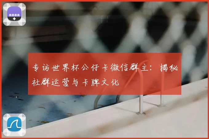 专访世界杯公仔卡微信群主:揭秘社群运营与卡牌文化