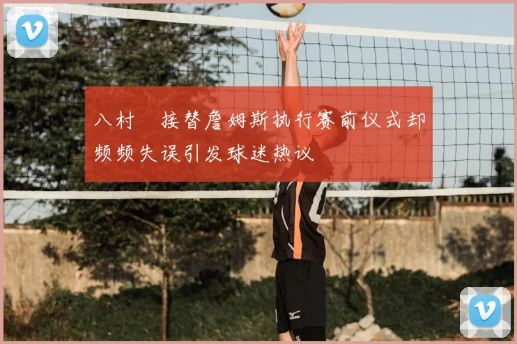 八村塁接替詹姆斯执行赛前仪式却频频失误引发球迷热议