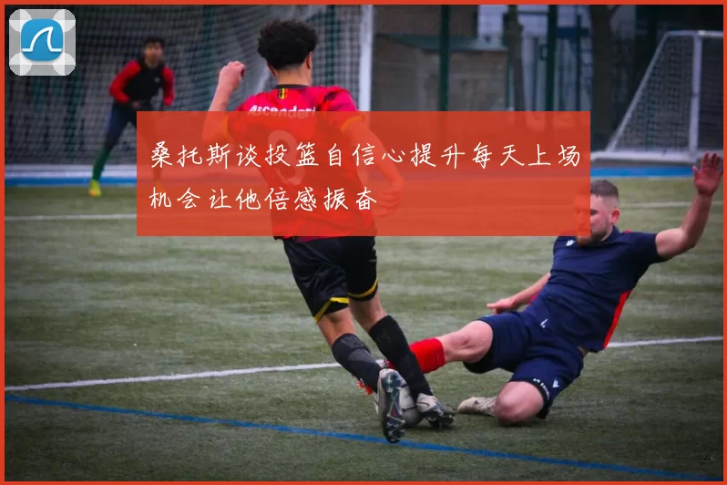 桑托斯谈投篮自信心提升每天上场机会让他倍感振奋