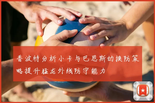 香波特分析小卡与巴恩斯的换防策略提升猛龙外线防守能力