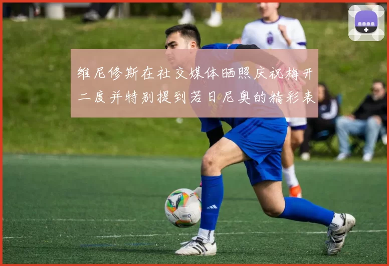 维尼修斯在社交媒体晒照庆祝梅开二度并特别提到若日尼奥的精彩表现