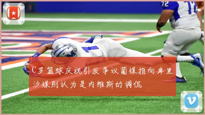 C罗篮球庆祝引发争议葡媒指向库里沙媒则认为是内维斯的调侃