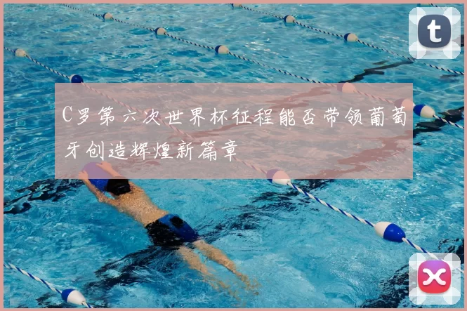 C罗第六次世界杯征程能否带领葡萄牙创造辉煌新篇章