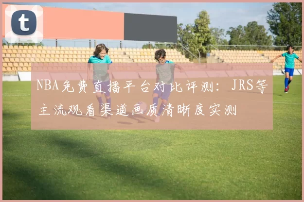 NBA免费直播平台对比评测：JRS等主流观看渠道画质清晰度实测