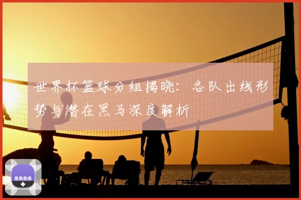 世界杯篮球分组揭晓:各队出线形势与潜在黑马深度解析