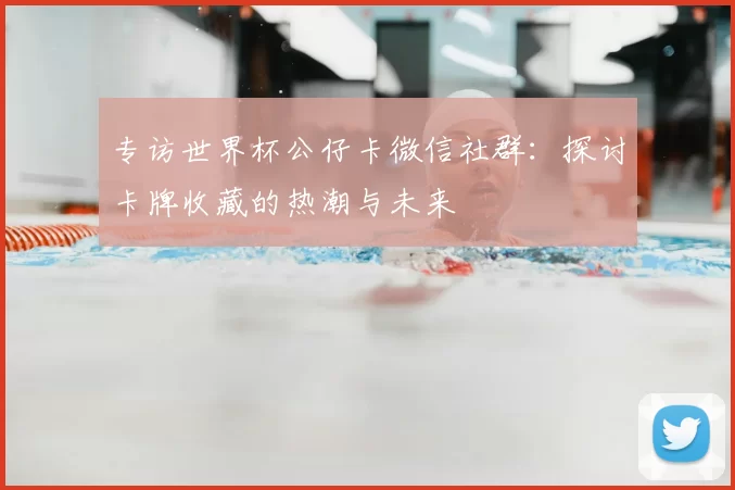专访世界杯公仔卡微信社群:探讨卡牌收藏的热潮与未来