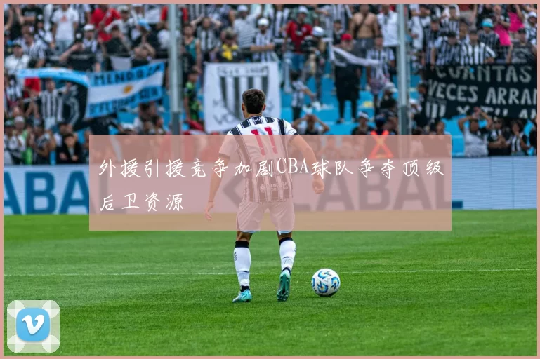 外援引援竞争加剧CBA球队争夺顶级后卫资源