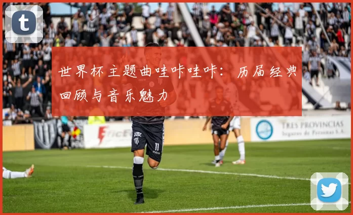 世界杯主题曲哇咔哇咔:历届经典回顾与音乐魅力