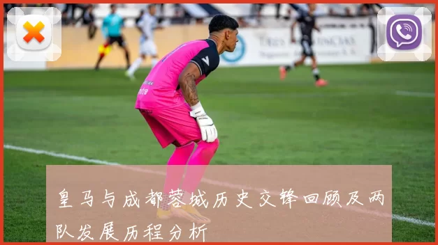皇马与成都蓉城历史交锋回顾及两队发展历程分析
