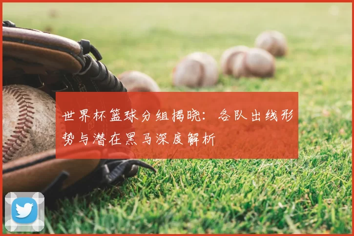 世界杯篮球分组揭晓:各队出线形势与潜在黑马深度解析