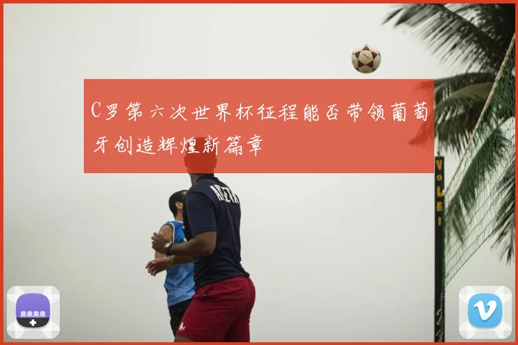 C罗第六次世界杯征程能否带领葡萄牙创造辉煌新篇章