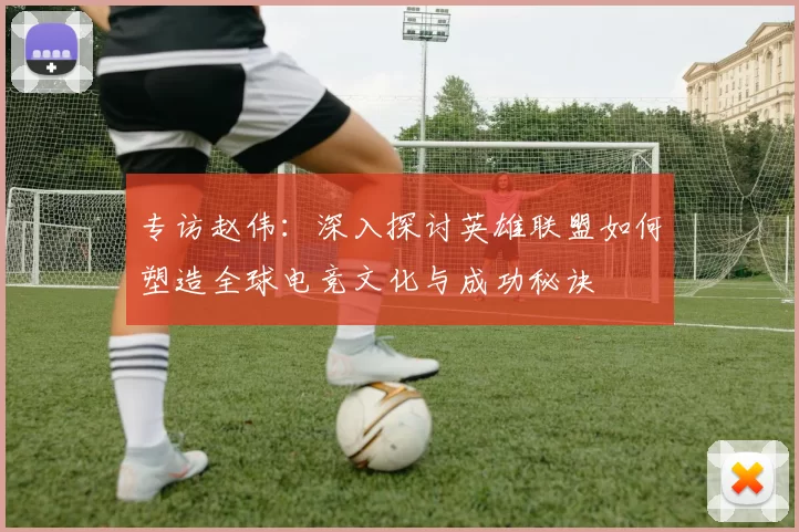 专访赵伟：深入探讨英雄联盟如何塑造全球电竞文化与成功秘诀