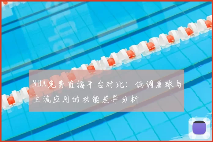 NBA免费直播平台对比：低调看球与主流应用的功能差异分析