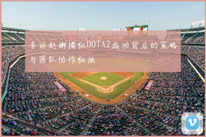 专访赵娜揭秘DOTA2成功背后的策略与团队协作秘诀