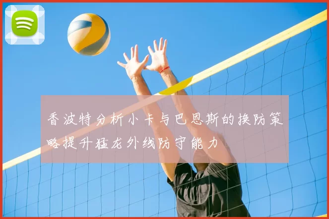 香波特分析小卡与巴恩斯的换防策略提升猛龙外线防守能力
