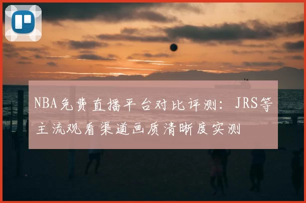 NBA免费直播平台对比评测：JRS等主流观看渠道画质清晰度实测