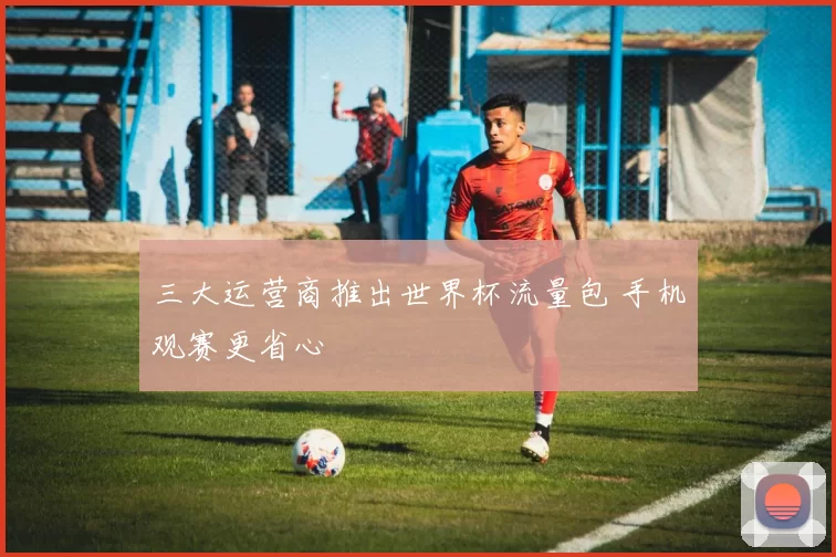 三大运营商推出世界杯流量包 手机观赛更省心