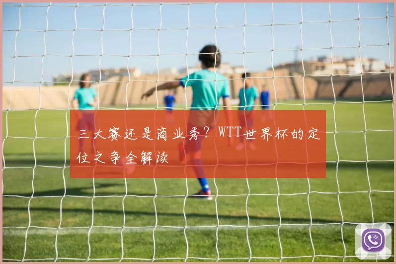 三大赛还是商业秀?WTT世界杯的定位之争全解读