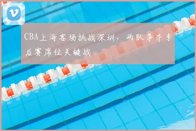 CBA上海客场挑战深圳，两队争夺季后赛席位关键战