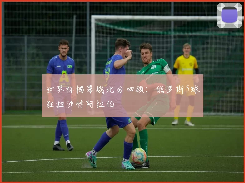 世界杯揭幕战比分回顾:俄罗斯5球狂扫沙特阿拉伯