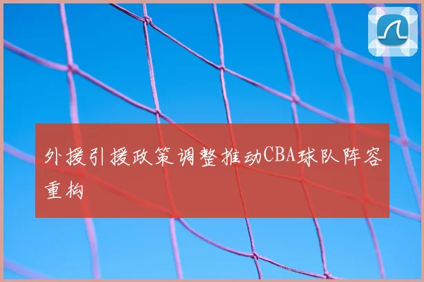 外援引援政策调整推动CBA球队阵容重构