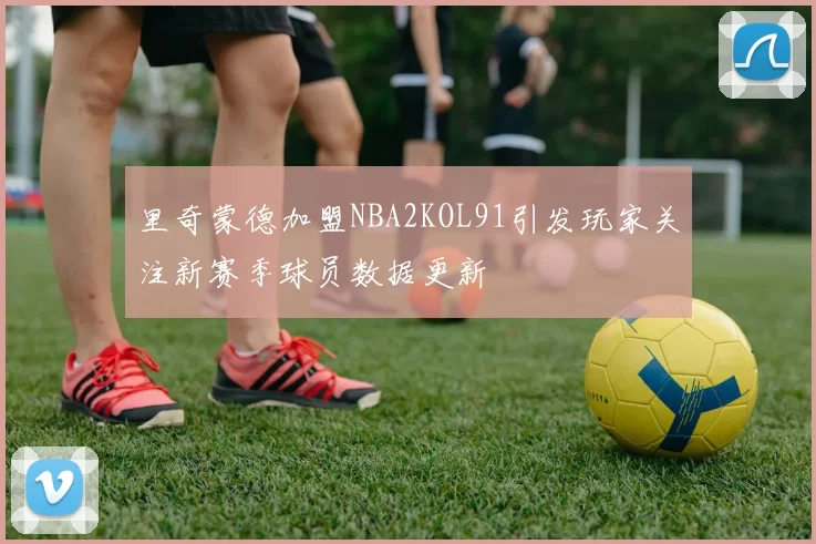 里奇蒙德加盟NBA2KOL91引发玩家关注新赛季球员数据更新