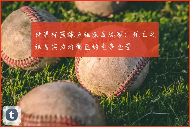 世界杯篮球分组深度观察:死亡之组与实力均衡区的竞争全景