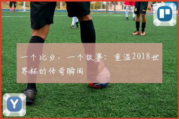 一个比分,一个故事:重温2018世界杯的传奇瞬间
