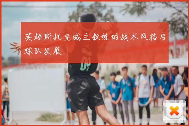 英超斯托克城主教练的战术风格与球队发展