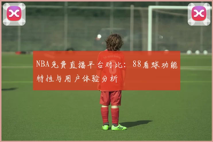 NBA免费直播平台对比：88看球功能特性与用户体验分析